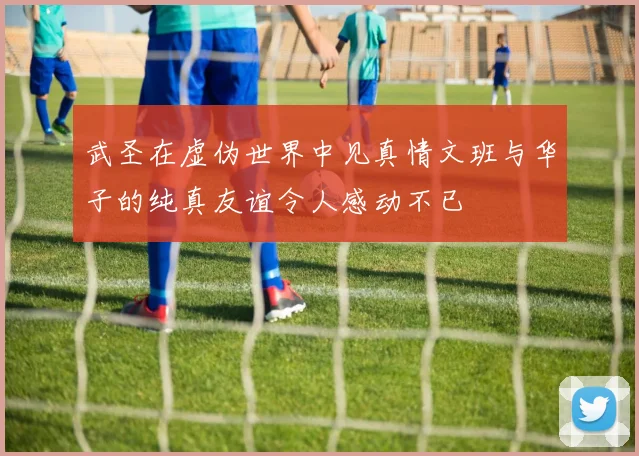 武圣在虚伪世界中见真情文班与华子的纯真友谊令人感动不已