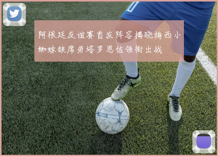 阿根廷友谊赛首发阵容揭晓梅西小蜘蛛缺席劳塔罗恩佐领衔出战