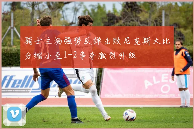 骑士主场强势反弹击败尼克斯大比分缩小至1-2争夺激烈升级