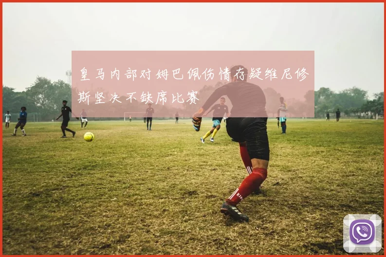皇马内部对姆巴佩伤情存疑维尼修斯坚决不缺席比赛