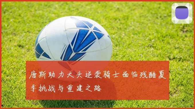 唐斯助力大头逆袭骑士面临残酷夏季挑战与重建之路