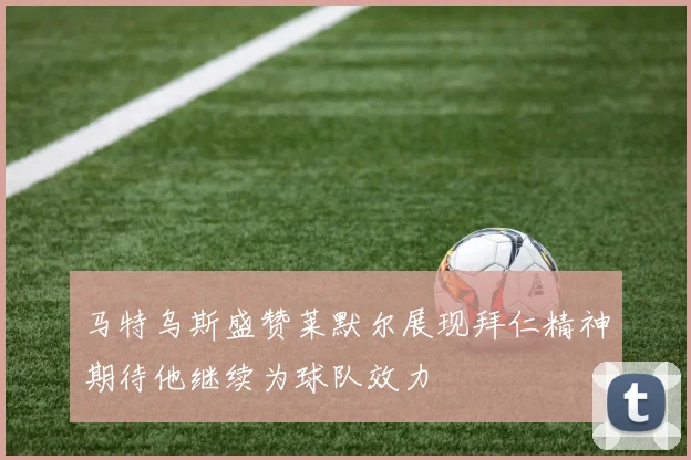 马特乌斯盛赞莱默尔展现拜仁精神期待他继续为球队效力