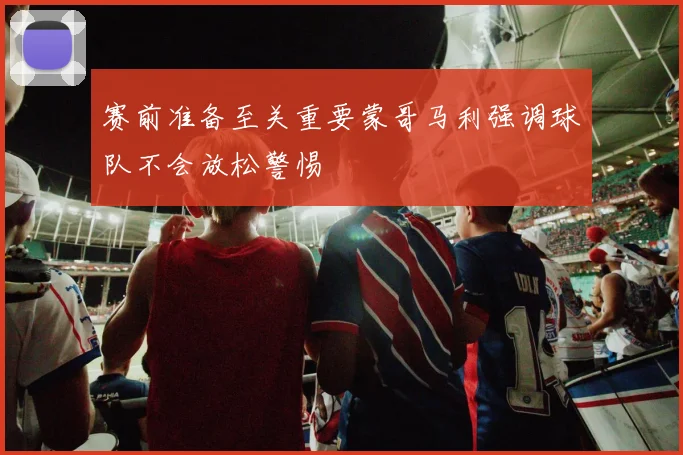 赛前准备至关重要蒙哥马利强调球队不会放松警惕
