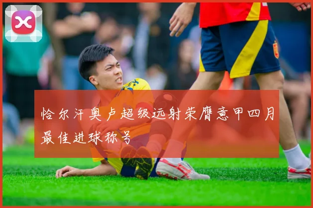 恰尔汗奥卢超级远射荣膺意甲四月最佳进球称号