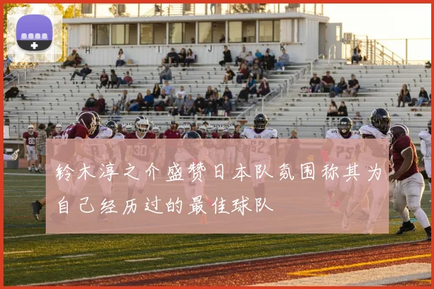铃木淳之介盛赞日本队氛围称其为自己经历过的最佳球队