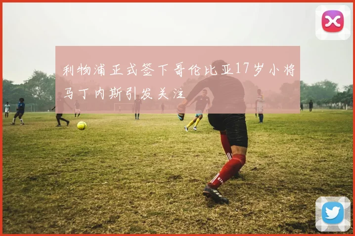利物浦正式签下哥伦比亚17岁小将马丁内斯引发关注