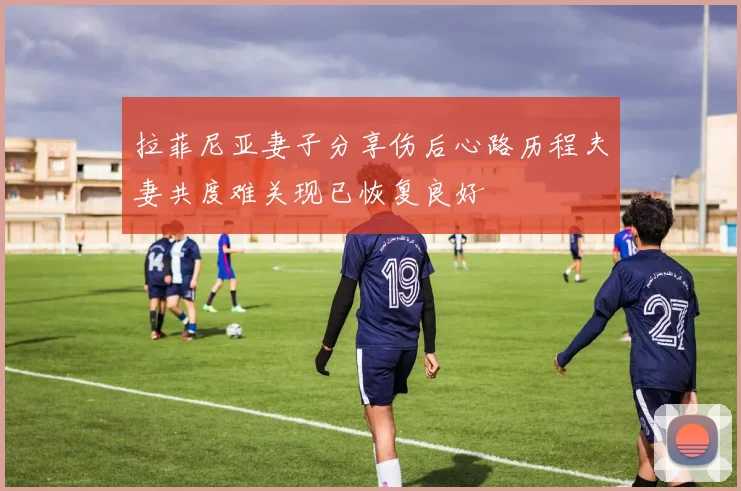 拉菲尼亚妻子分享伤后心路历程夫妻共度难关现已恢复良好