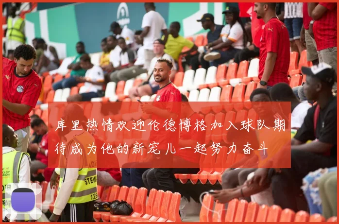 库里热情欢迎伦德博格加入球队期待成为他的新宠儿一起努力奋斗