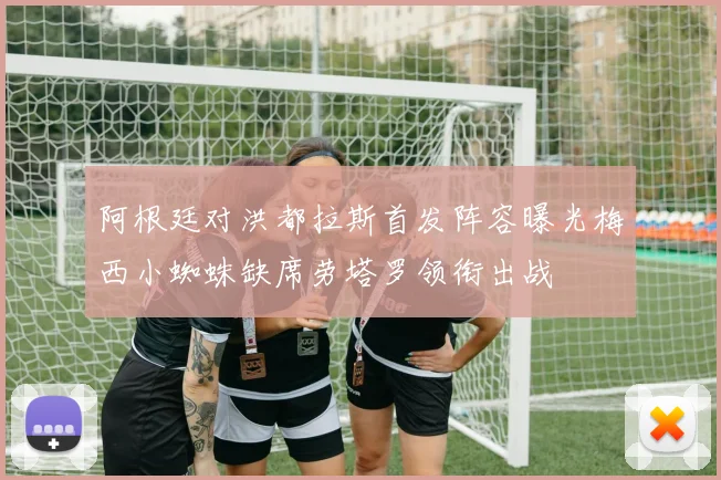 阿根廷对洪都拉斯首发阵容曝光梅西小蜘蛛缺席劳塔罗领衔出战