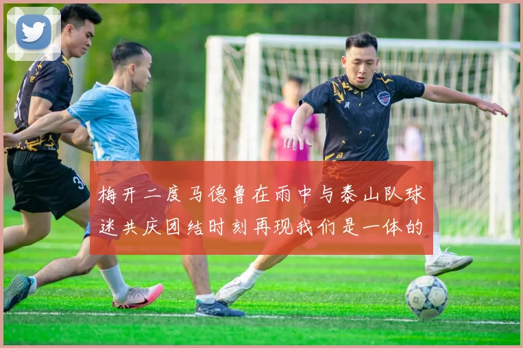 梅开二度马德鲁在雨中与泰山队球迷共庆团结时刻再现我们是一体的精神