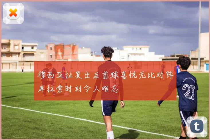 穆西亚拉复出后首球喜悦无比对阵库拉索时刻令人难忘