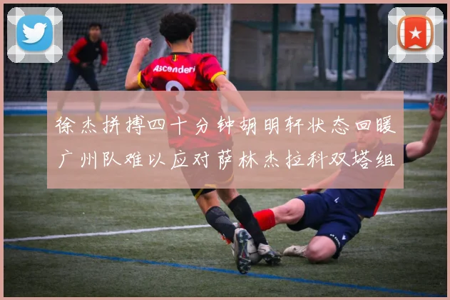 徐杰拼搏四十分钟胡明轩状态回暖广州队难以应对萨林杰拉科双塔组合